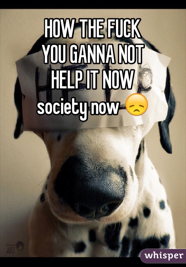 HOW THE FUCK 
YOU GANNA NOT 
HELP IT NOW
society now 😞 