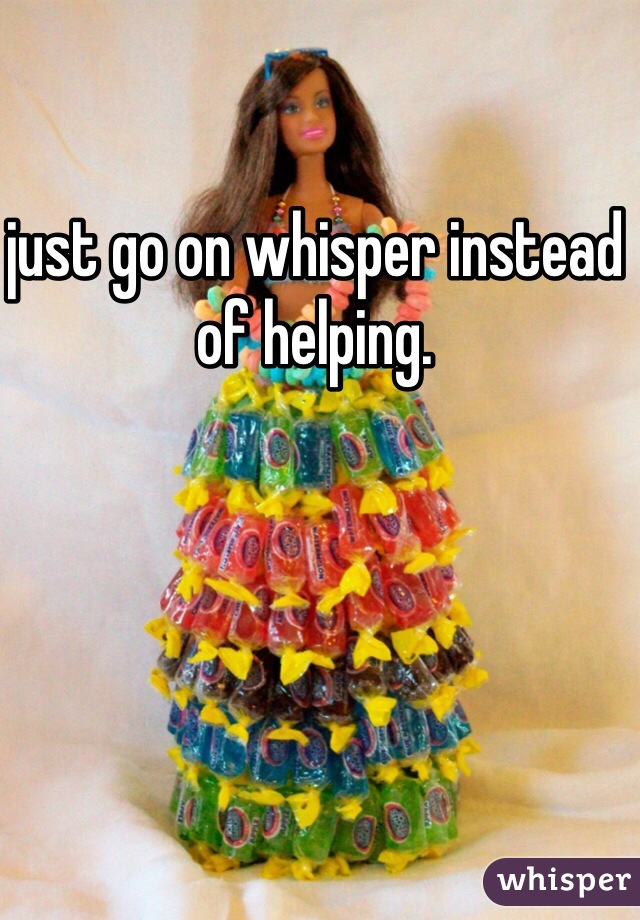 just go on whisper instead of helping. 