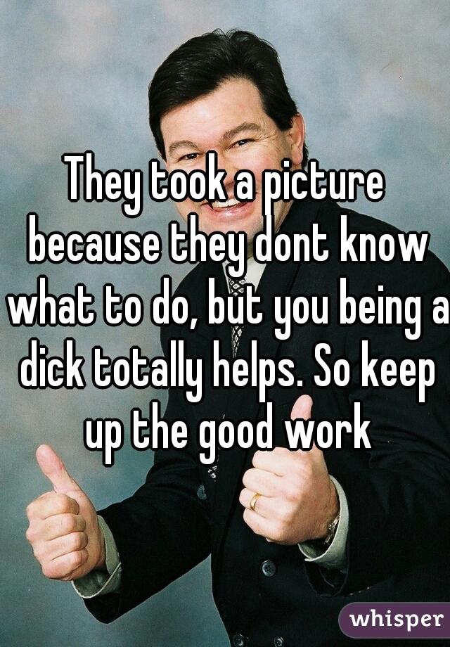 They took a picture because they dont know what to do, but you being a dick totally helps. So keep up the good work