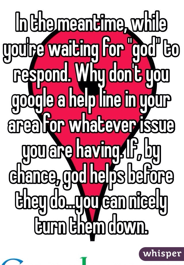 In the meantime, while you're waiting for "god" to respond. Why don't you google a help line in your area for whatever issue you are having. If, by chance, god helps before they do...you can nicely turn them down. 
