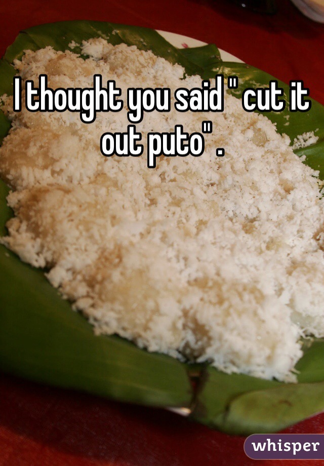 I thought you said " cut it out puto" .