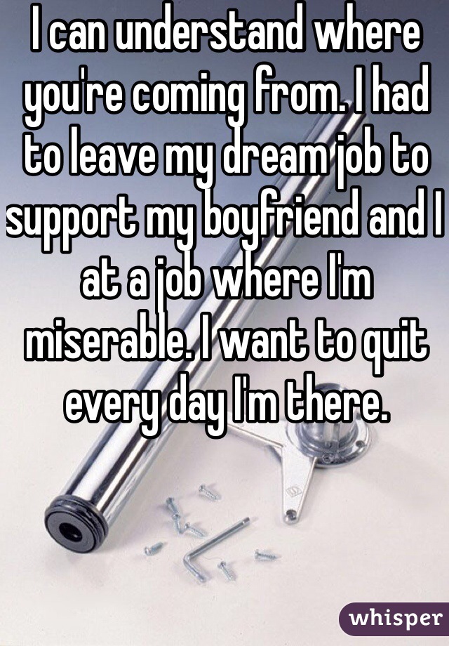 I can understand where you're coming from. I had to leave my dream job to support my boyfriend and I at a job where I'm miserable. I want to quit every day I'm there. 