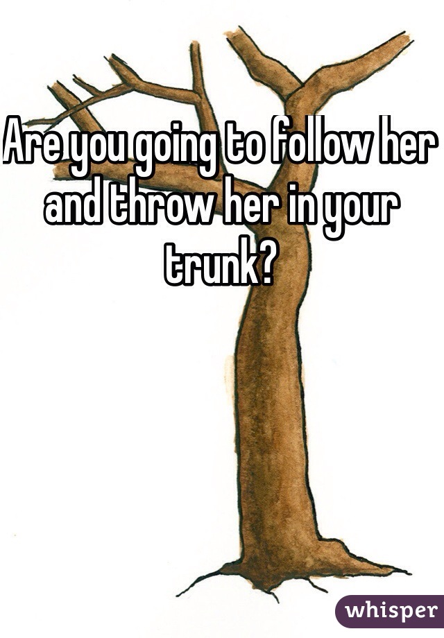 Are you going to follow her and throw her in your trunk?