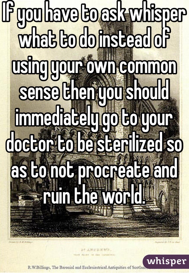 If you have to ask whisper what to do instead of using your own common sense then you should immediately go to your doctor to be sterilized so as to not procreate and ruin the world.