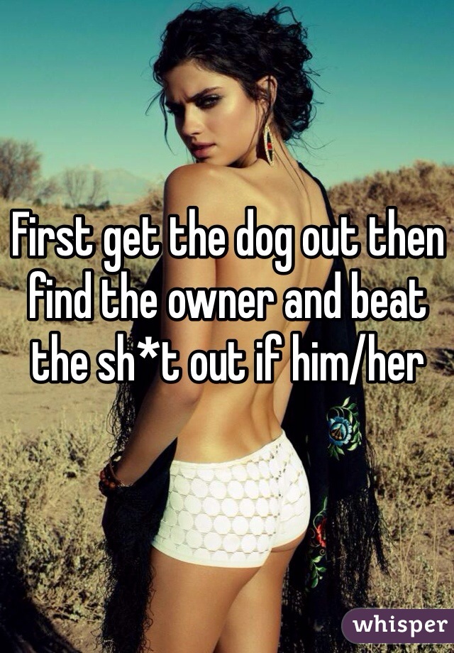 First get the dog out then find the owner and beat the sh*t out if him/her