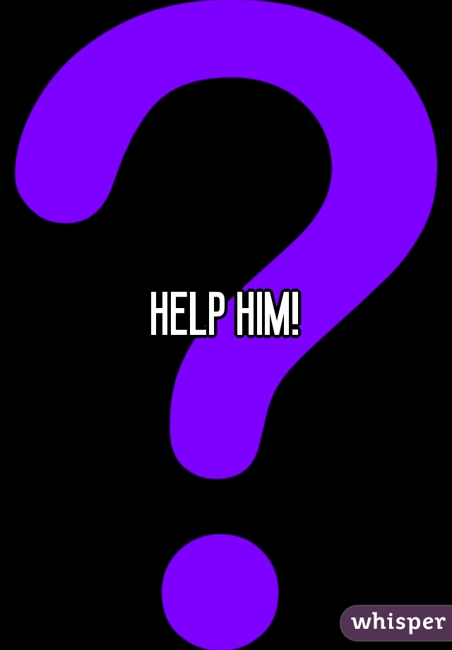 HELP HIM!