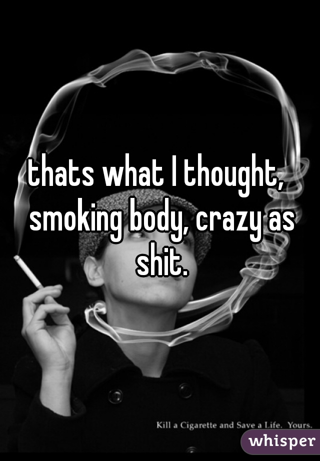 thats what I thought,  smoking body, crazy as shit.