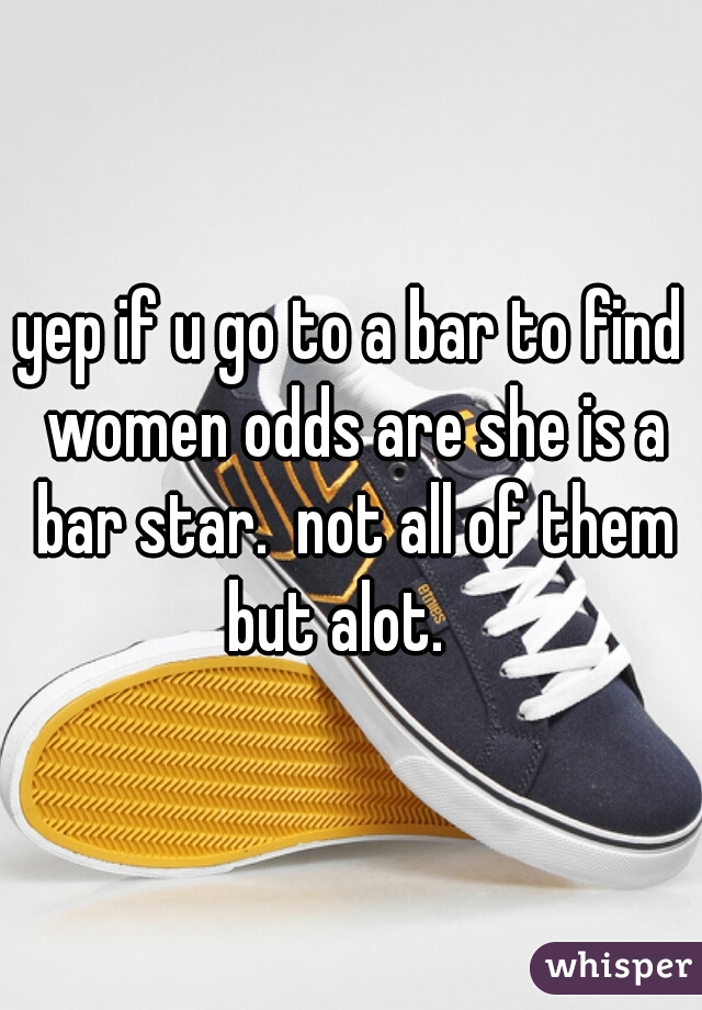 yep if u go to a bar to find women odds are she is a bar star.  not all of them but alot.   