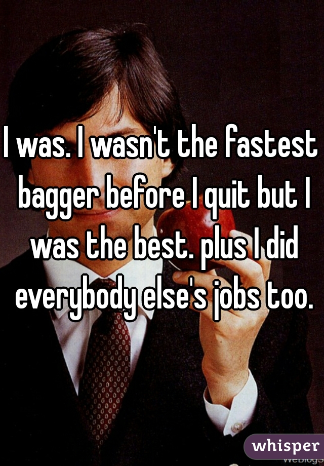 I was. I wasn't the fastest bagger before I quit but I was the best. plus I did everybody else's jobs too.