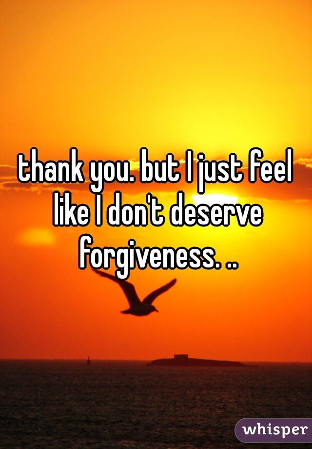 thank you. but I just feel like I don't deserve forgiveness. ..