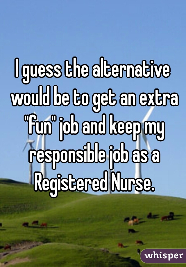 I guess the alternative would be to get an extra "fun" job and keep my responsible job as a Registered Nurse.