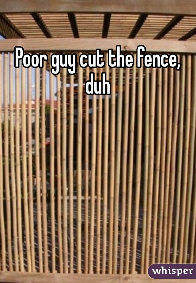 Poor guy cut the fence, duh