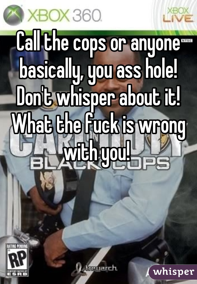 Call the cops or anyone basically, you ass hole! Don't whisper about it! What the fuck is wrong with you! 