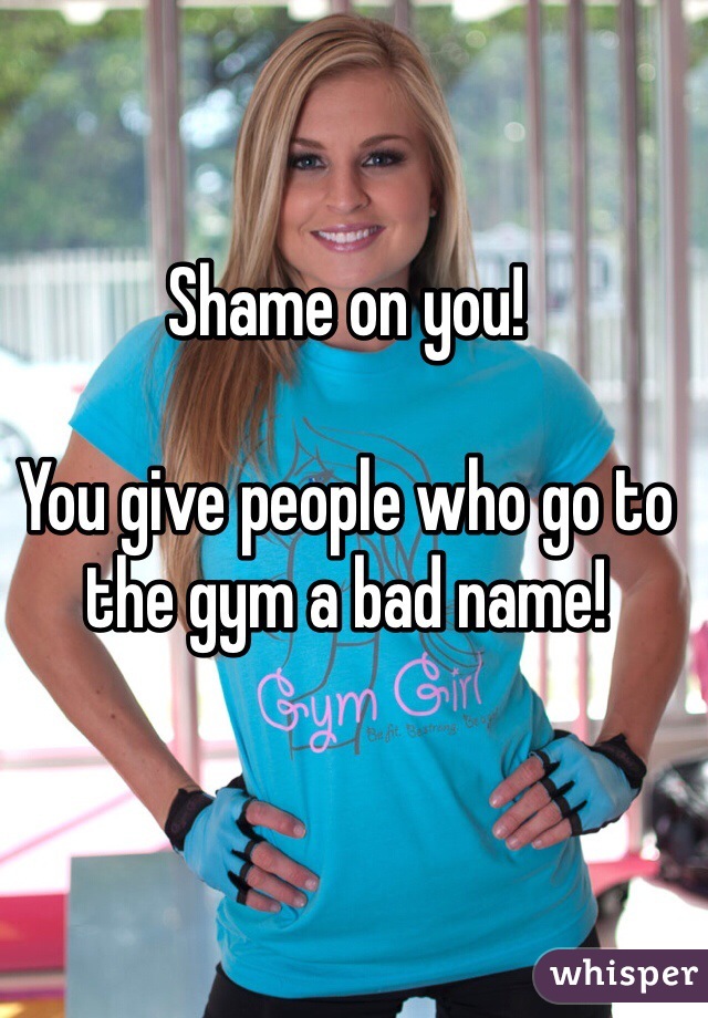 Shame on you!

You give people who go to the gym a bad name!
