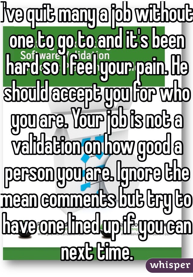 I've quit many a job without one to go to and it's been hard so I feel your pain. He should accept you for who you are. Your job is not a validation on how good a person you are. Ignore the mean comments but try to have one lined up if you can next time.