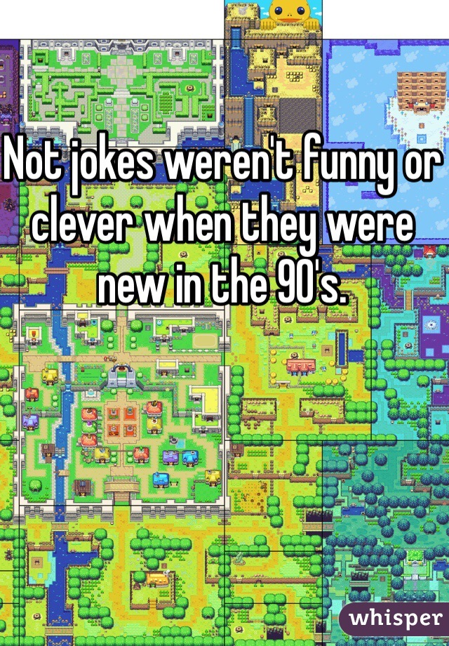 Not jokes weren't funny or clever when they were new in the 90's.