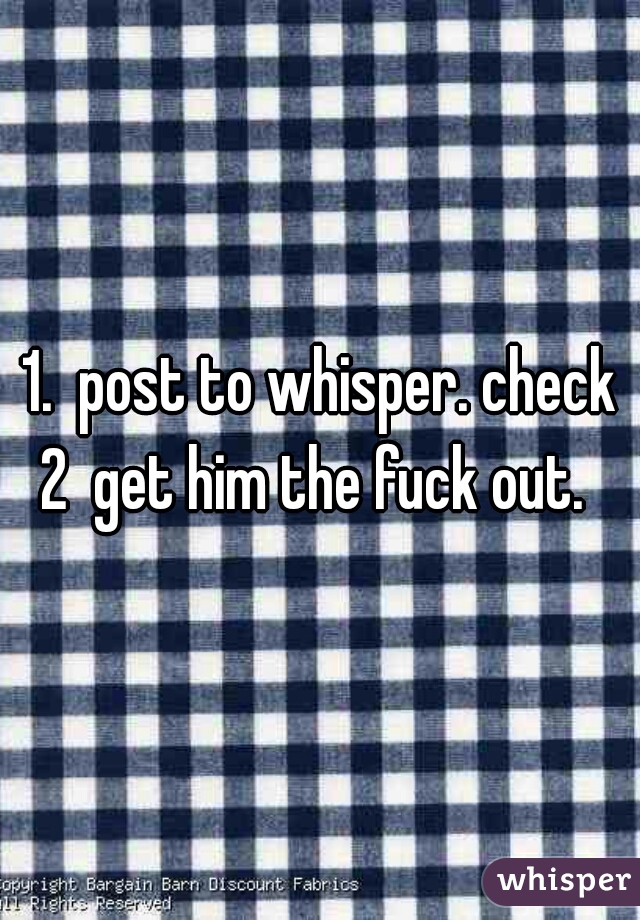 1.  post to whisper. check
2  get him the fuck out. 