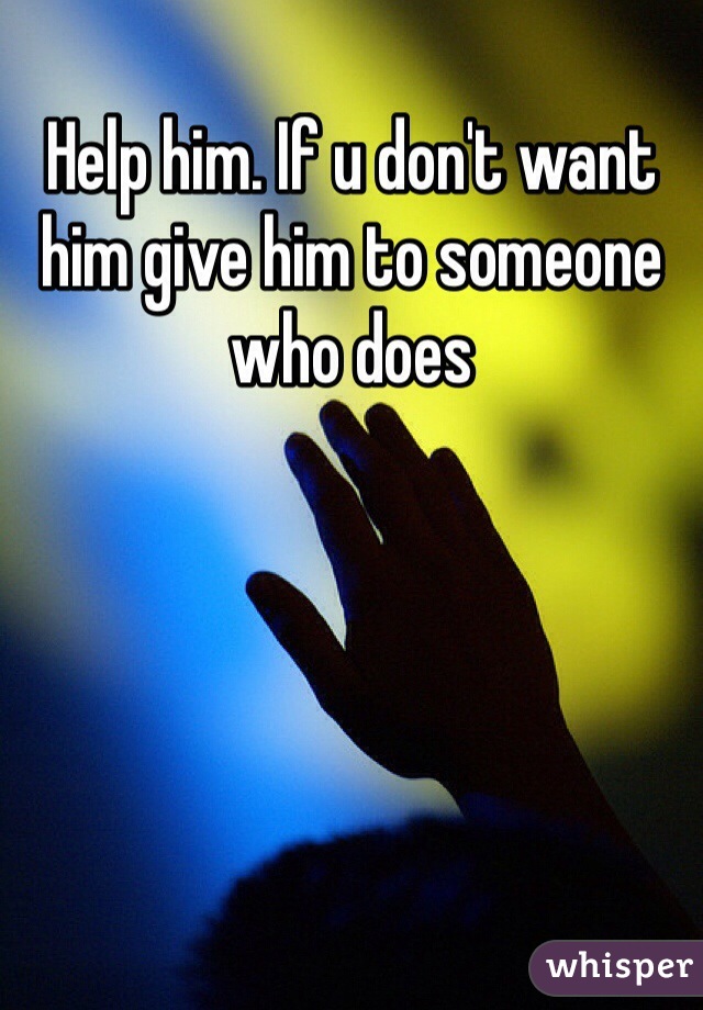 Help him. If u don't want him give him to someone who does