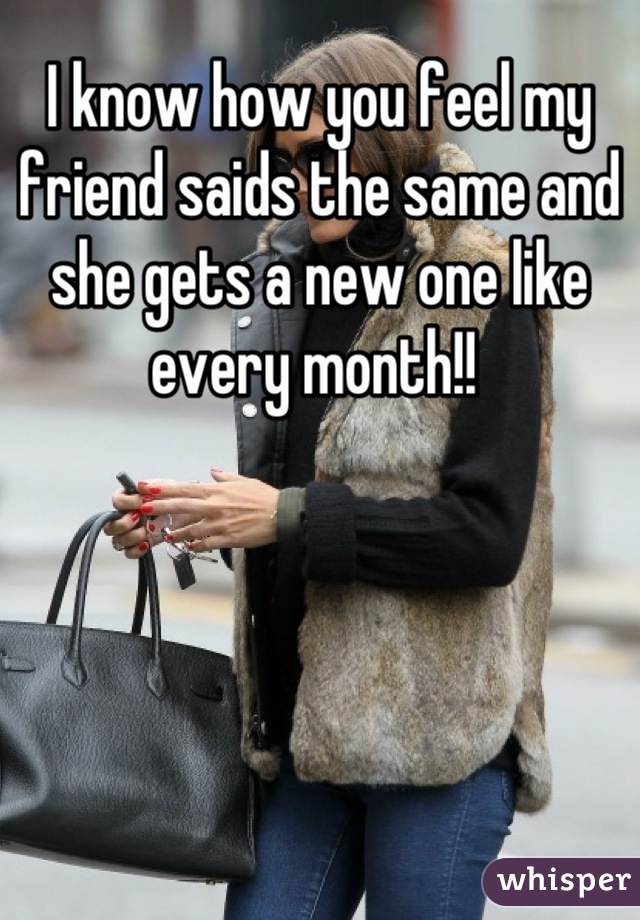 I know how you feel my friend saids the same and she gets a new one like every month!! 