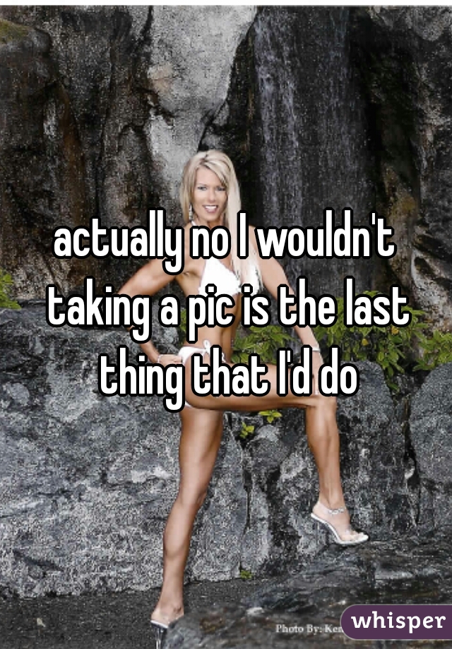 actually no I wouldn't taking a pic is the last thing that I'd do