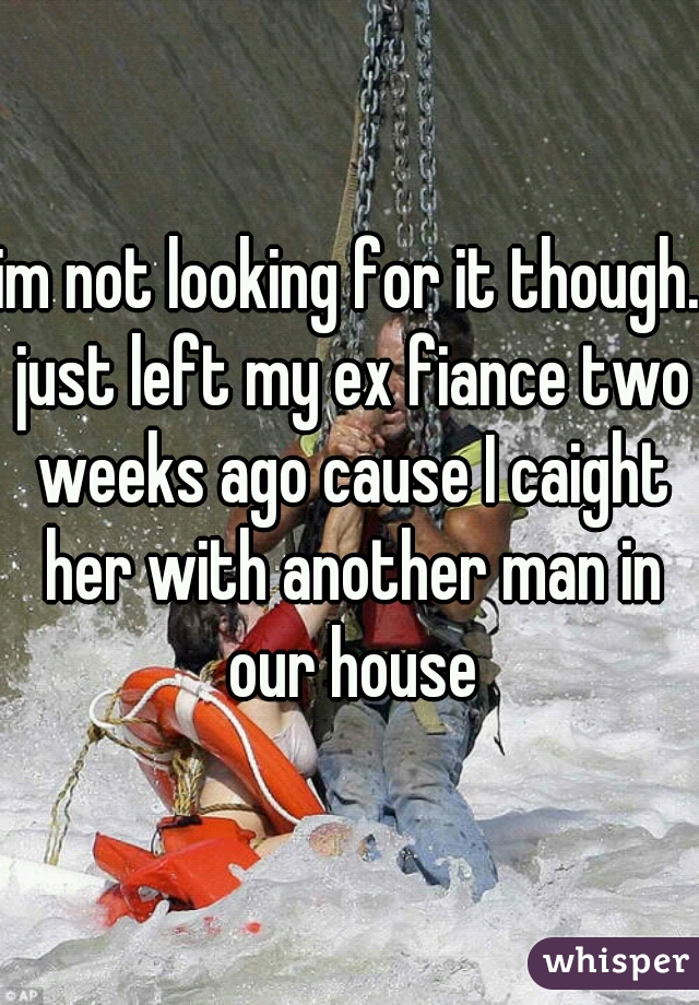 im not looking for it though. just left my ex fiance two weeks ago cause I caight her with another man in our house