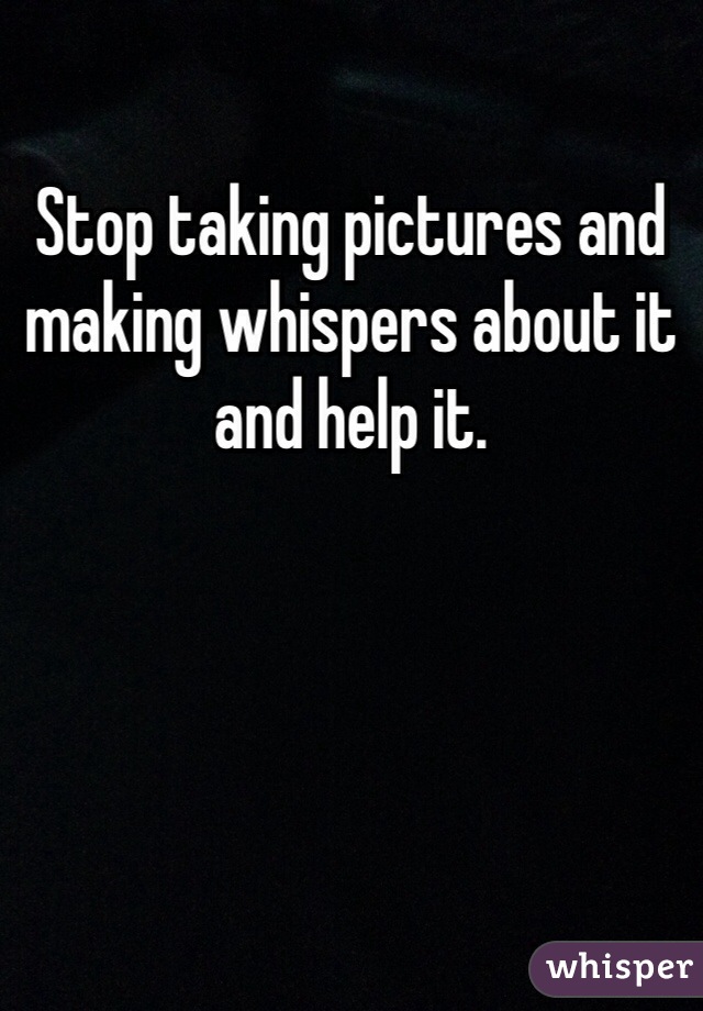 Stop taking pictures and making whispers about it and help it. 