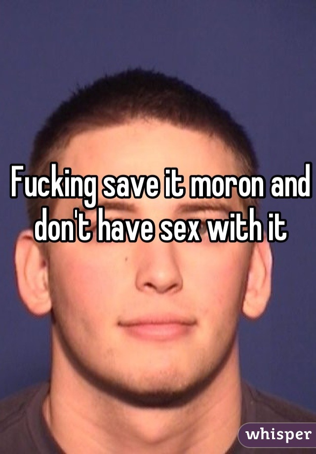 Fucking save it moron and don't have sex with it