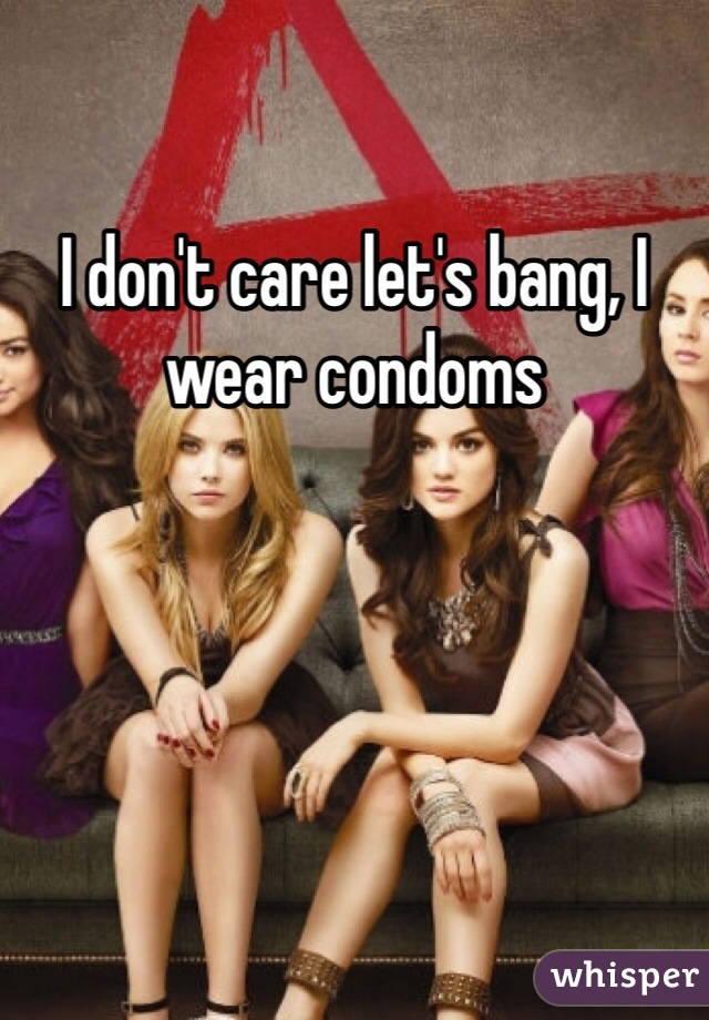 I don't care let's bang, I wear condoms