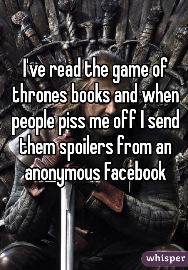 I've read the game of thrones books and when people piss me off I send them spoilers from an anonymous Facebook
