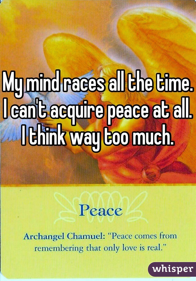 My mind races all the time. I can't acquire peace at all. I think way too much. 