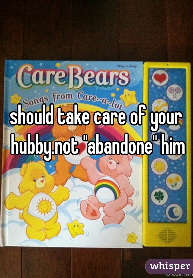 should take care of your hubby.not "abandone" him