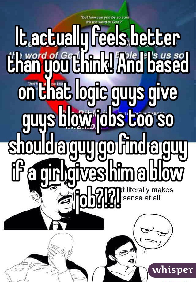 It actually feels better than you think! And based on that logic guys give guys blow jobs too so should a guy go find a guy if a girl gives him a blow job?!?!
