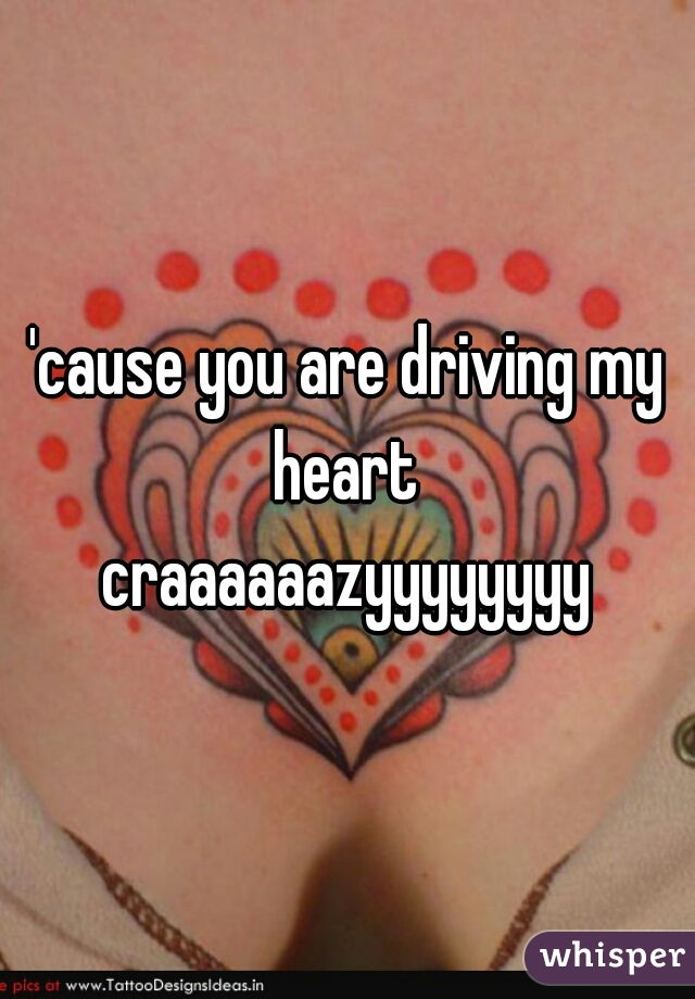'cause you are driving my heart 
craaaaaazyyyyyyyy