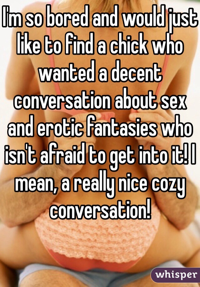 I'm so bored and would just like to find a chick who wanted a decent conversation about sex and erotic fantasies who isn't afraid to get into it! I mean, a really nice cozy conversation!