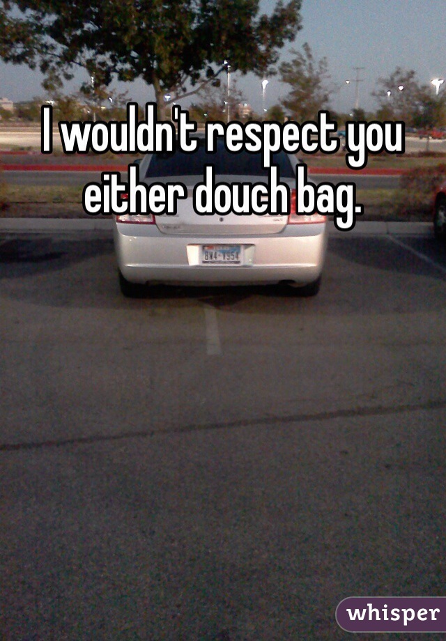 I wouldn't respect you either douch bag.