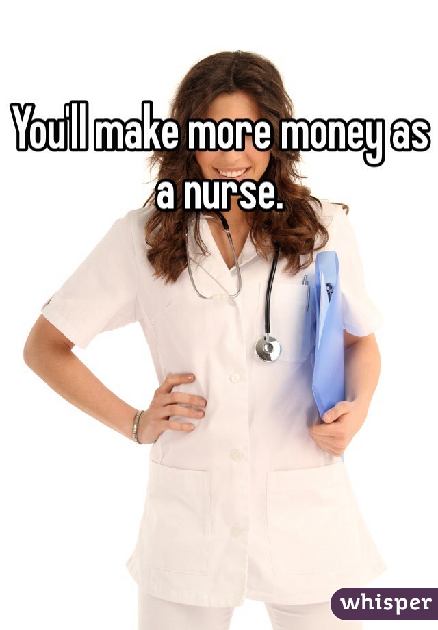 You'll make more money as a nurse. 