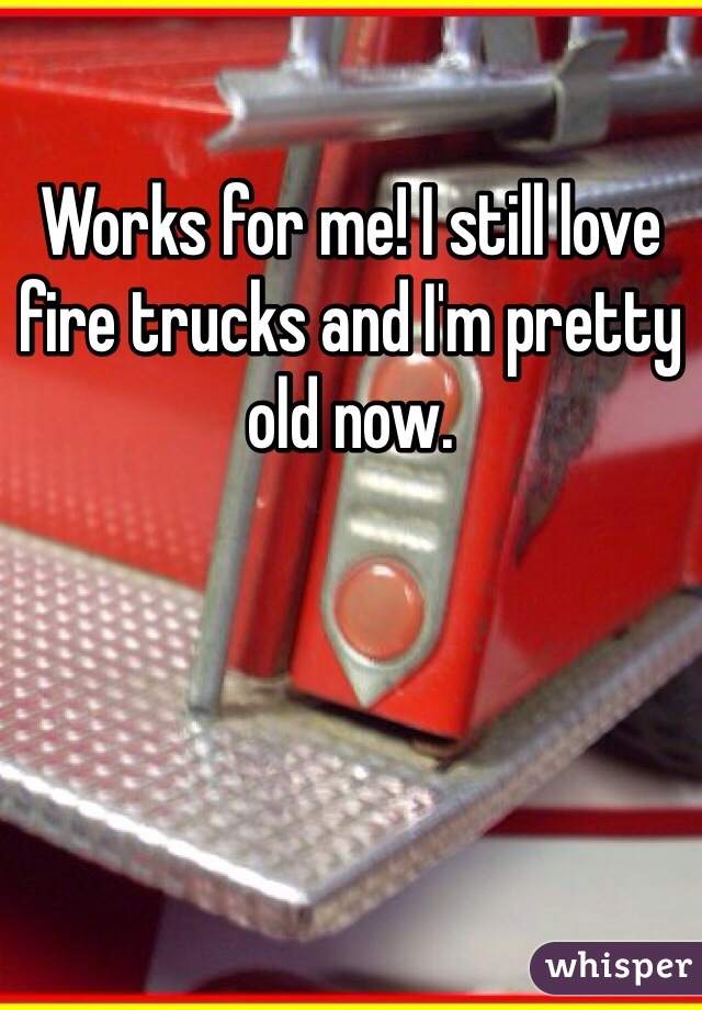 Works for me! I still love fire trucks and I'm pretty old now.