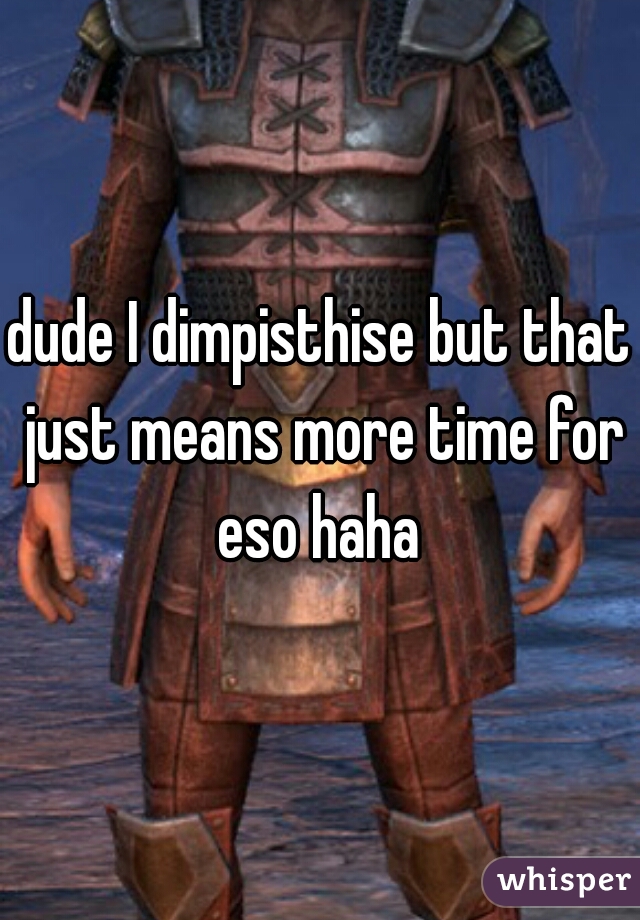 dude I dimpisthise but that just means more time for eso haha 