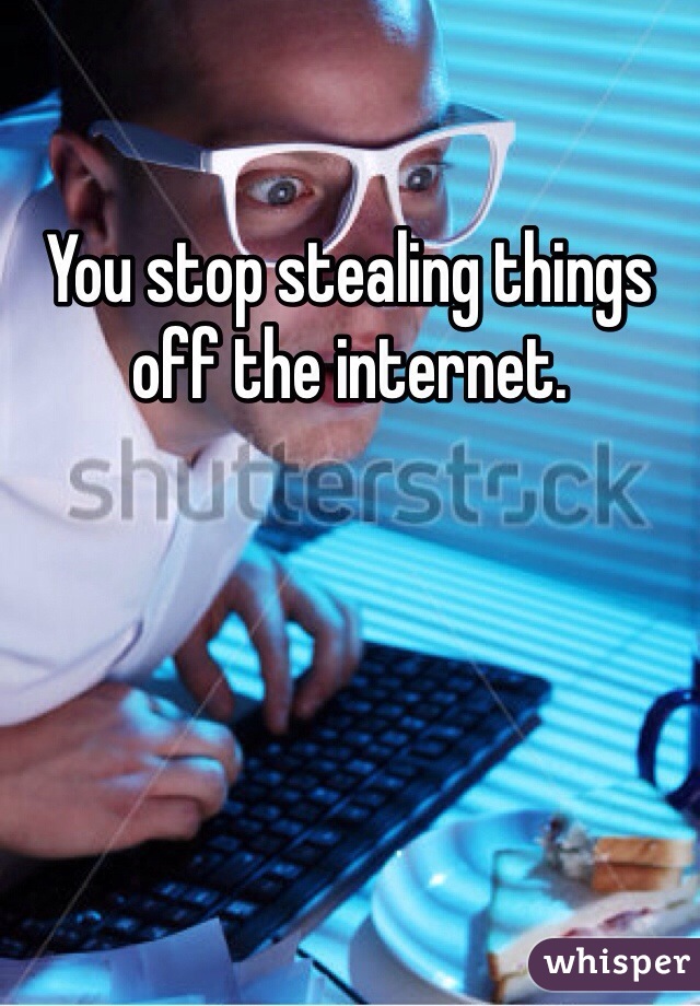 You stop stealing things off the internet. 