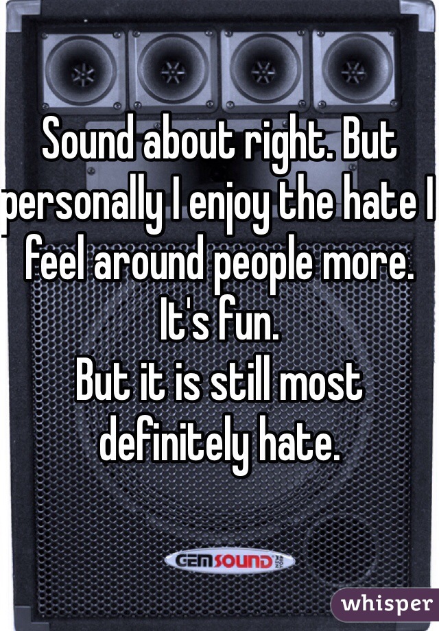Sound about right. But personally I enjoy the hate I feel around people more. It's fun. 
But it is still most definitely hate. 
