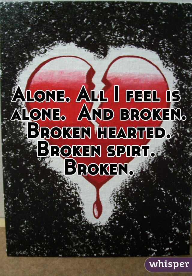 Alone. All I feel is alone.  And broken. Broken hearted. Broken spirt.  Broken.