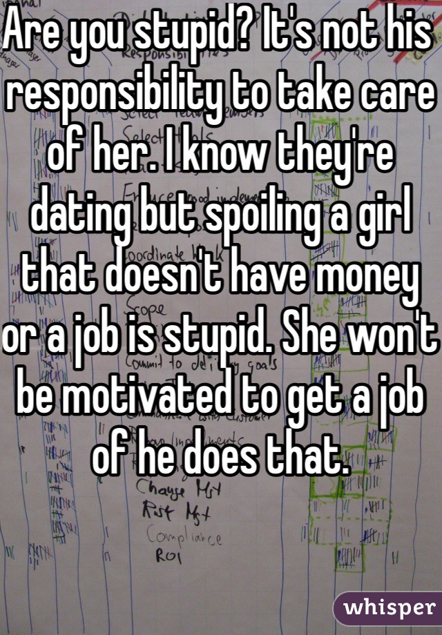Are you stupid? It's not his responsibility to take care of her. I know they're dating but spoiling a girl that doesn't have money or a job is stupid. She won't be motivated to get a job of he does that. 