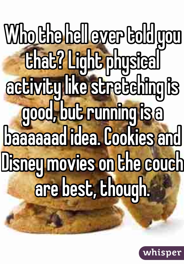 Who the hell ever told you that? Light physical activity like stretching is good, but running is a baaaaaad idea. Cookies and Disney movies on the couch are best, though.