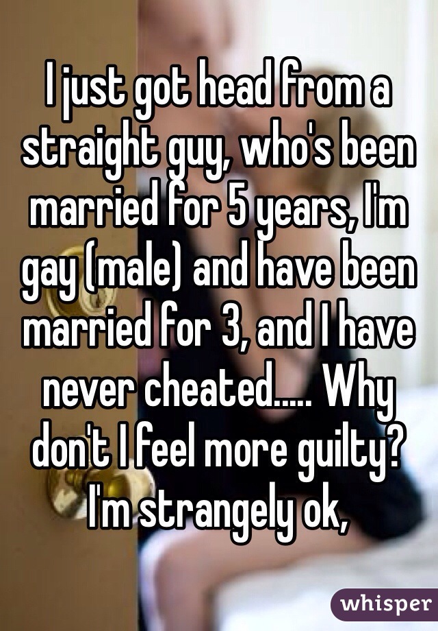 I just got head from a straight guy, who's been married for 5 years, I'm gay (male) and have been married for 3, and I have never cheated..... Why don't I feel more guilty? I'm strangely ok,