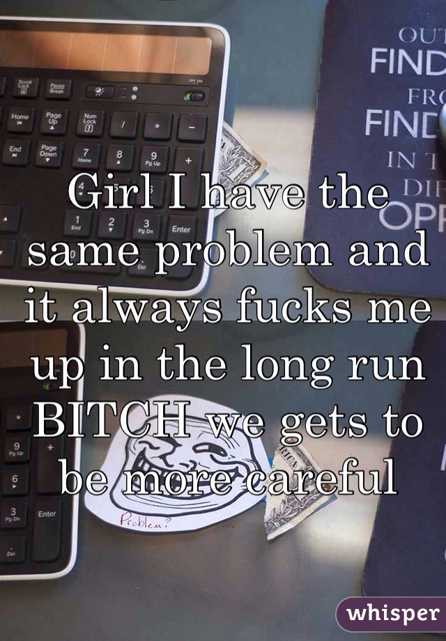 Girl I have the same problem and it always fucks me up in the long run BITCH we gets to be more careful