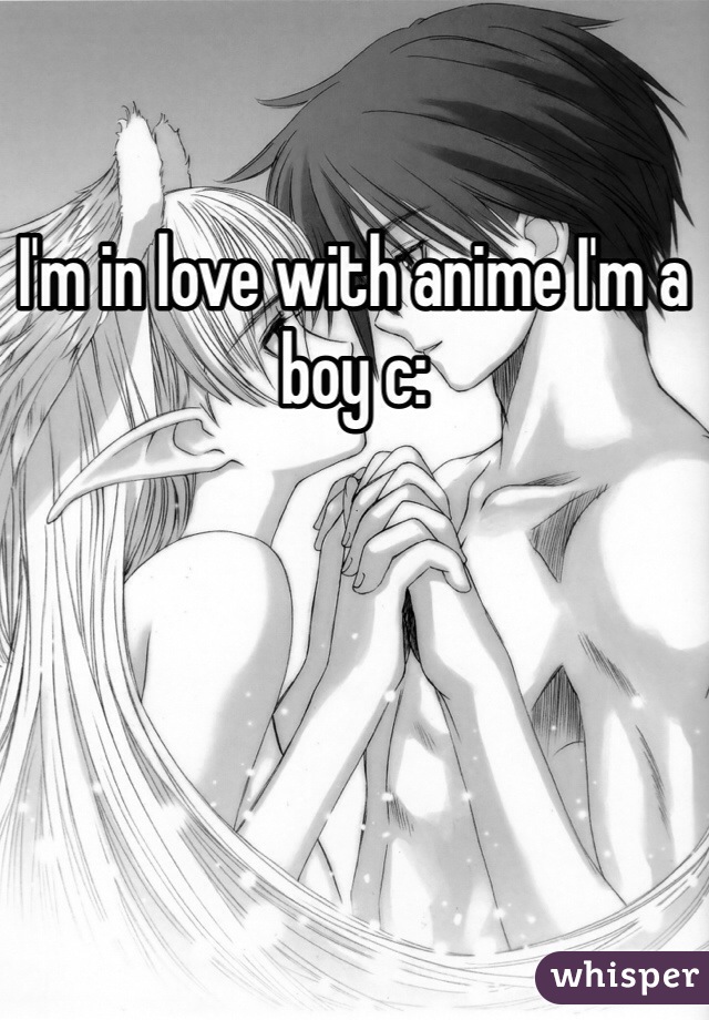 I'm in love with anime I'm a boy c: 