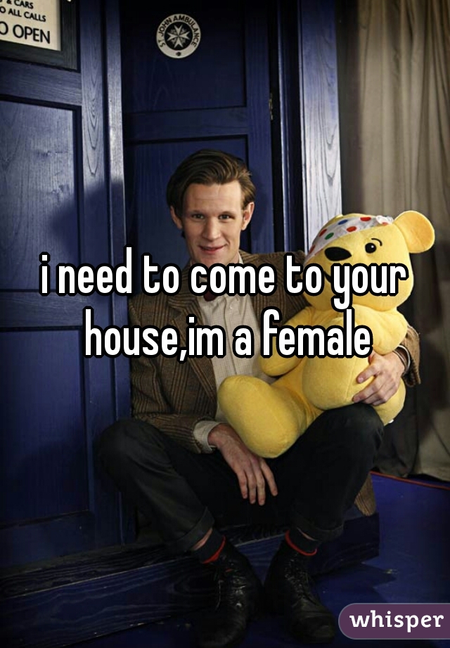 i need to come to your house,im a female