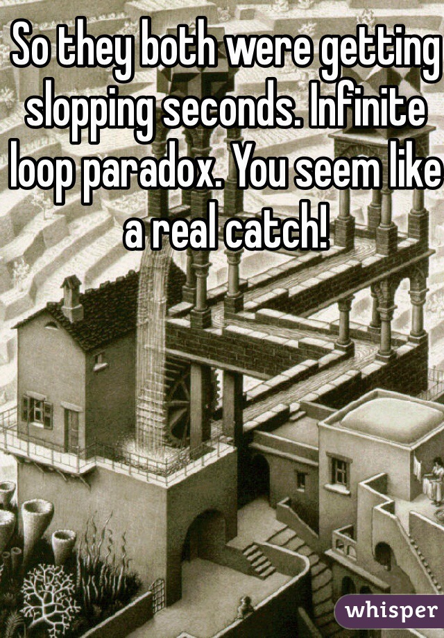 So they both were getting slopping seconds. Infinite loop paradox. You seem like a real catch!