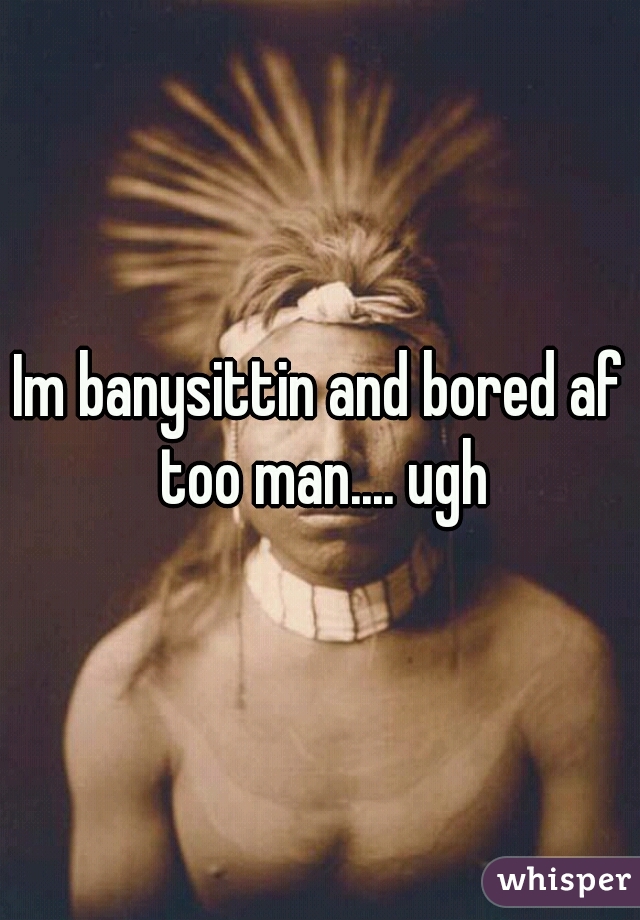 Im banysittin and bored af too man.... ugh