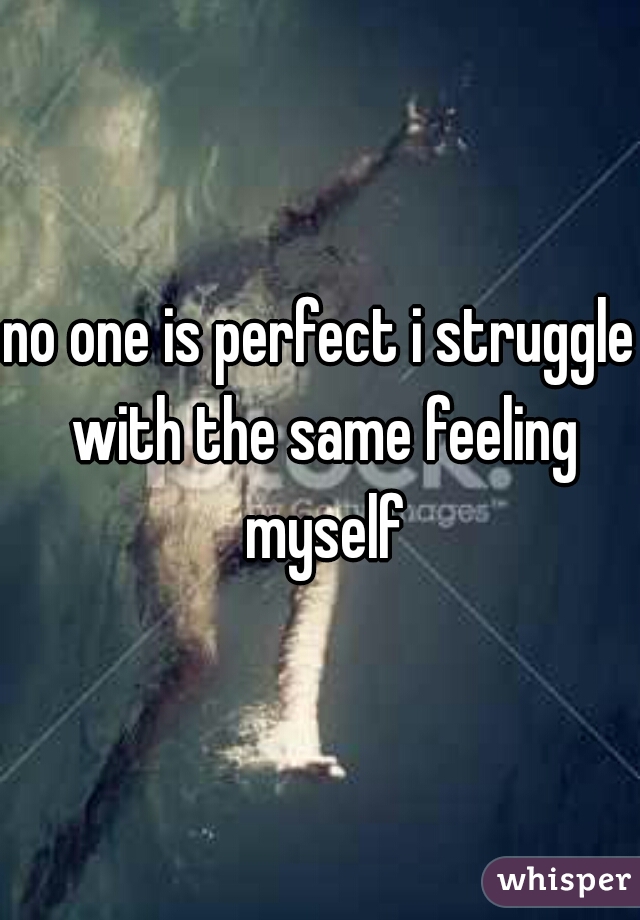 no one is perfect i struggle with the same feeling myself